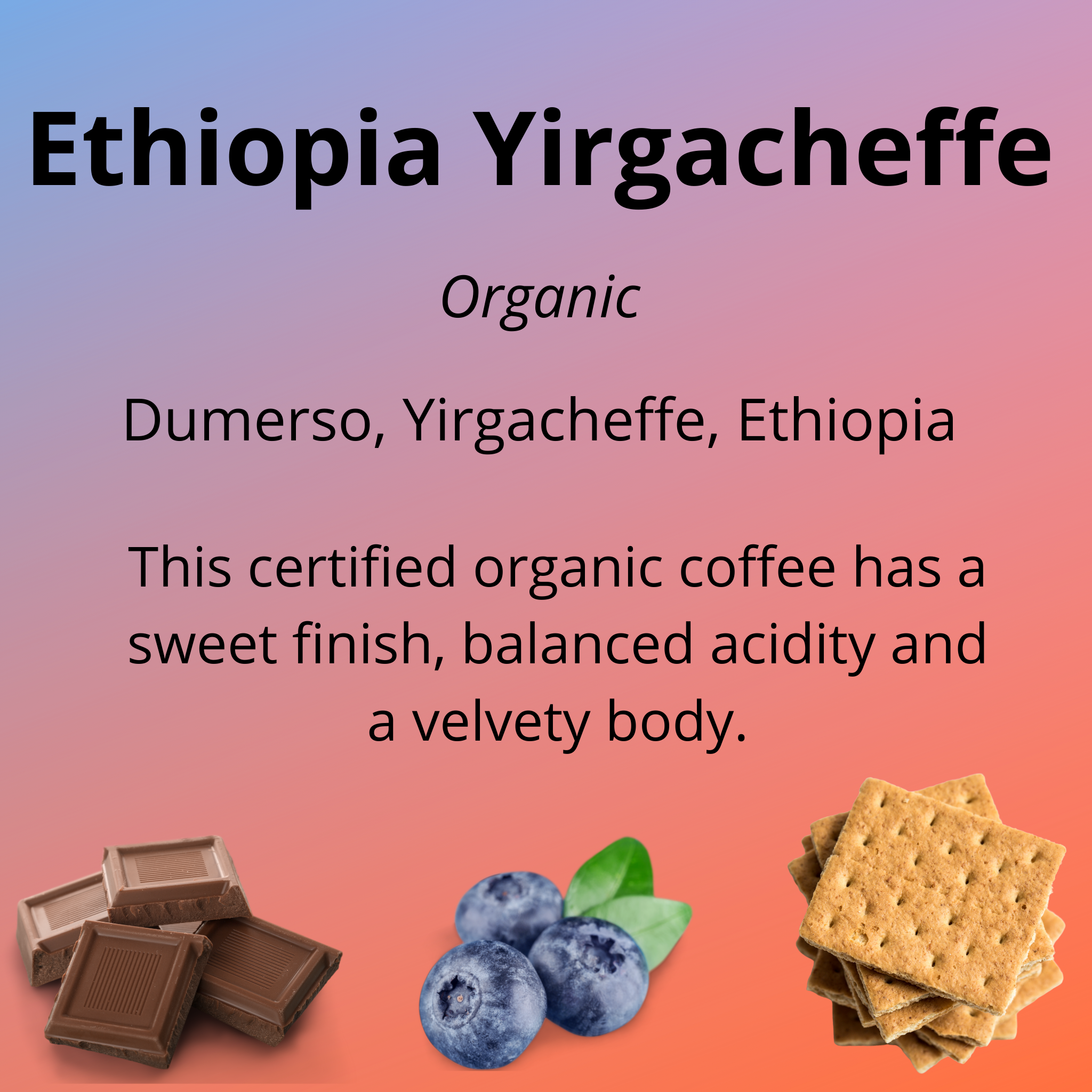 Ethiopia Yirgacheffe, certified organic, from Dumerso, Yirgacheffe, Ethiopia; this certified organic coffee has a sweet finish, balanced acidity and a velvety body; with tasting notes of milk chocolate, blueberry and graham cracker