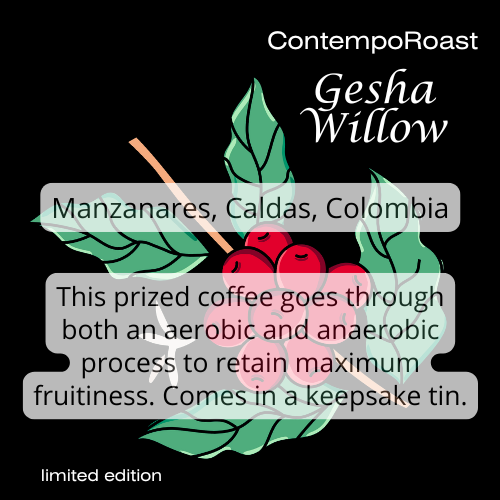 ContempoRoast Gesha Willow, from Manzanares, Caldas, Colombia; This prized coffee goes through both an aerobic and an anaerobic process to retain maximum fruitiness. Comes in a keepsake tin.