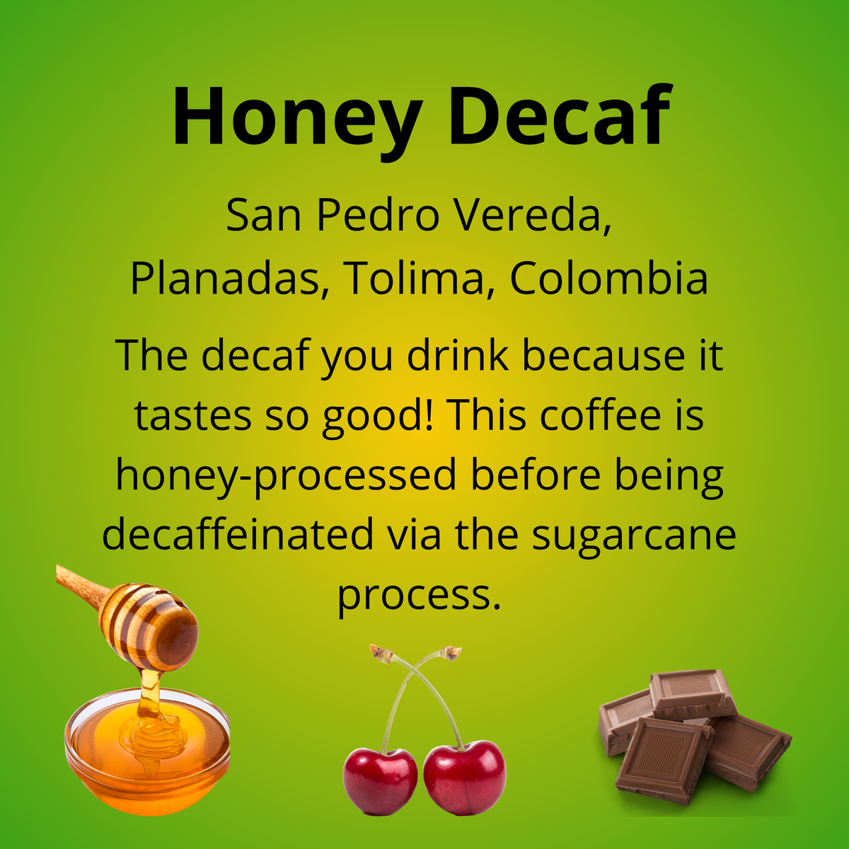 Honey Decaf; San Pedro Vereda, Planadas, Tolima, Colombia; The decaf you drink because it tastes so good! This coffee is honey-processed before being decaffeinated via the sugarcane process. With tasting notes of honey, cherry and milk chocolate.