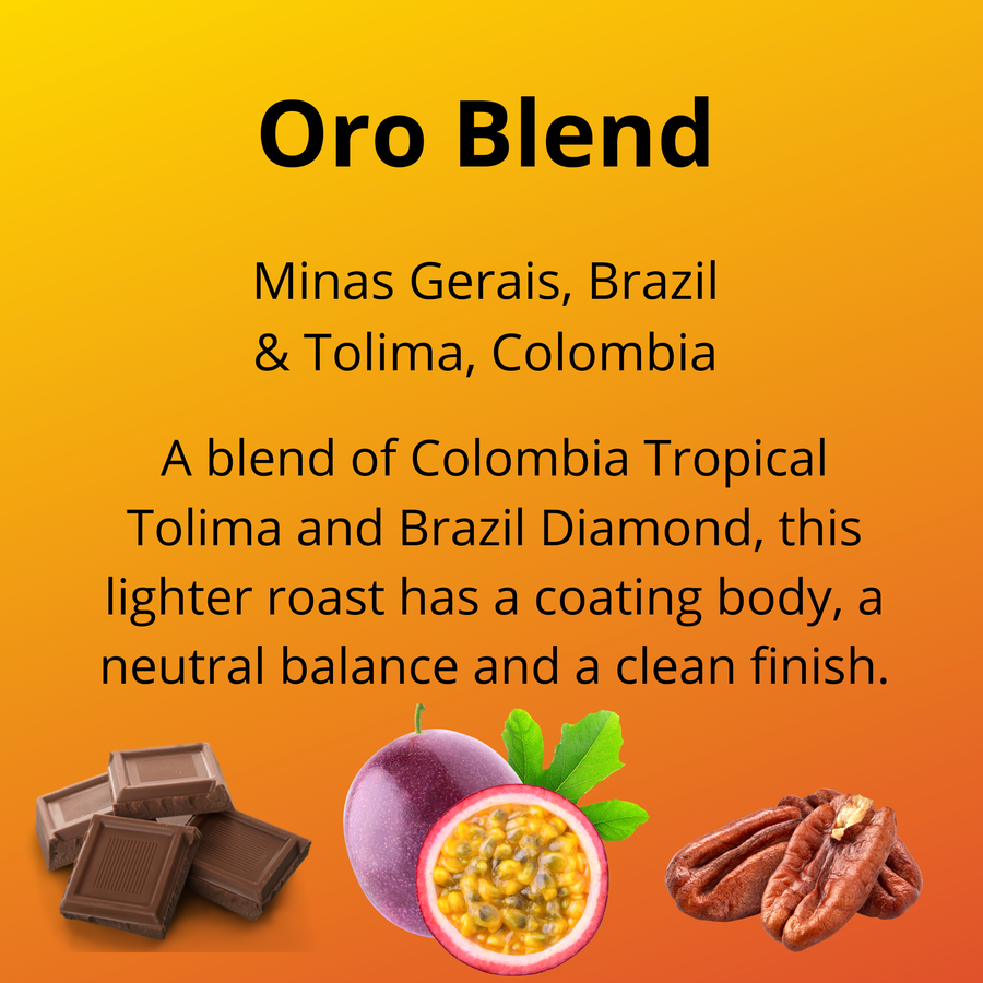 Oro, Minas Gerais, Brazil and Tolima, Colombia; a blend of Colombia Tropical Tolima and Brazil Diamond, this lighter roast has a coating body, a neutral balance and a clean finish; with tasting notes of milk chocolate, passion fruit and pecan