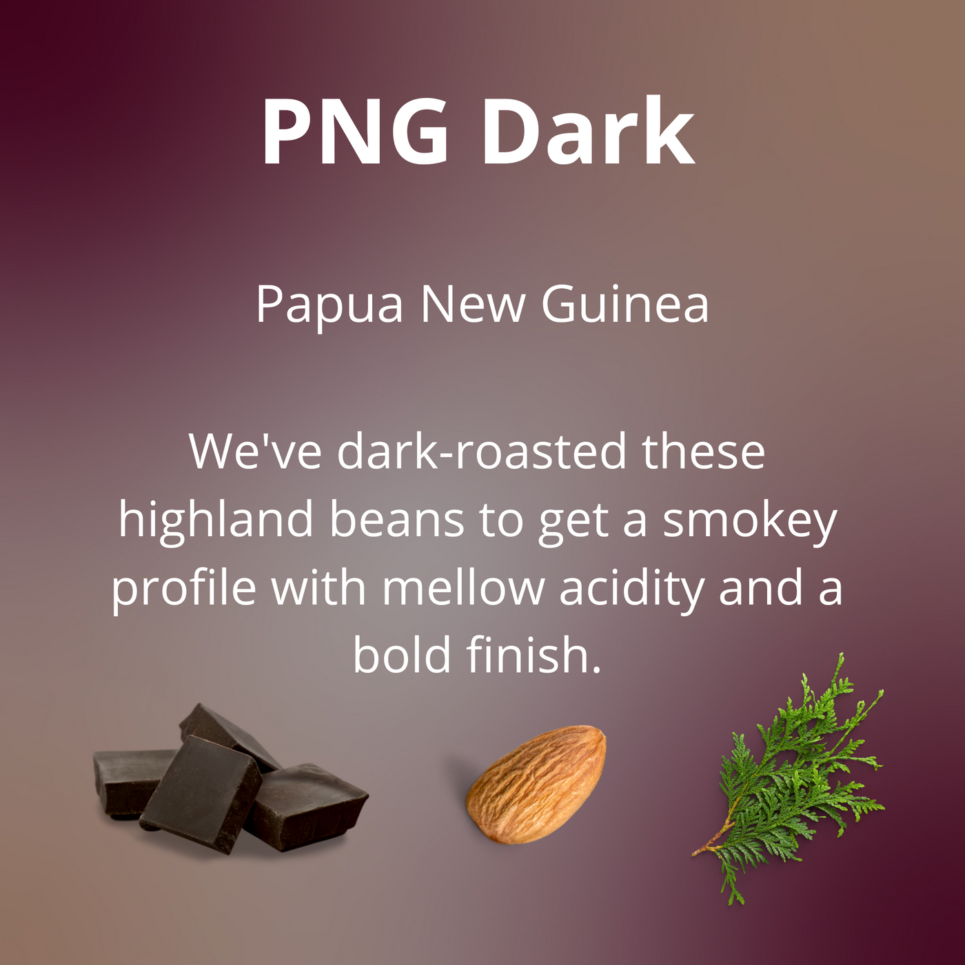 PNG Dark from Papua New Guinea is a dark-roast with tasting notes of dark chocolate, almond and cedar. We've dark-roasted these highland beans to get a smokey profile with mellow acidity and a bold finish.