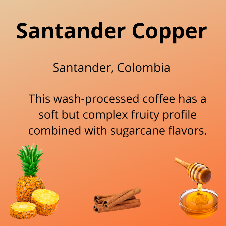 Santander Copper, from Santander, Colombia; this wash-processed coffee has a soft but complex fruity profile combined with sugarcane flavors; with tasting notes of pineapple, cinnamon, honey