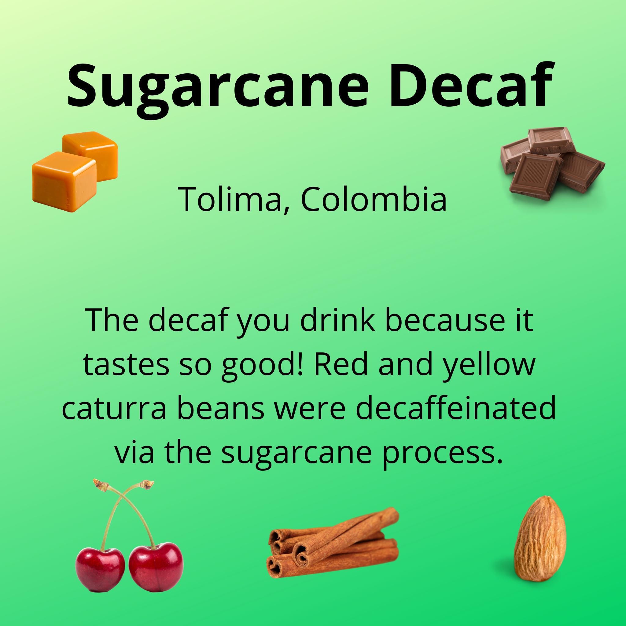 Sugarcane Decaf, Tolima, Colombia, the decaf you drink because it tastes so good, red and yellow caturra beans were decaffeinated via the sugarcane process, tasting notes, caramel, milk chocolate, cherry, cinnamon, almond