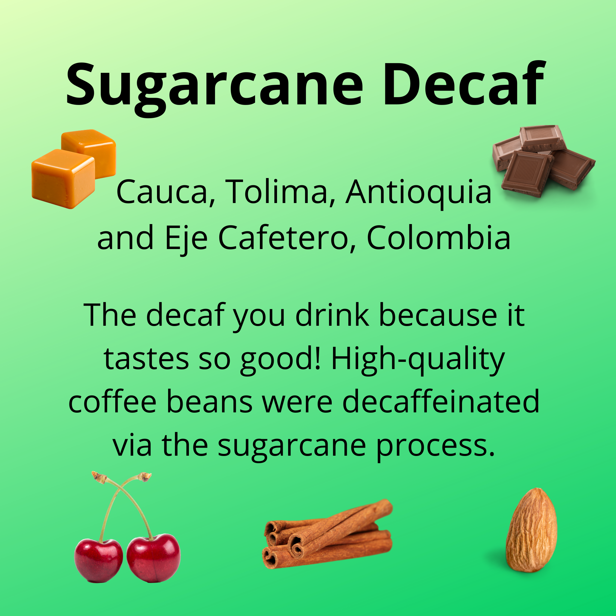 Sugarcane Decaf, from the regions of Cauca, Tolima, Antioquia and Eje Cafetero, Colombia; the decaf you drink because it tastes so good! High-quality coffee beans were decaffeinated via the sugarcane process.